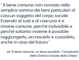 Il bene
comune non consiste nella semplice somma dei beni particolari di
ciascun soggetto del corpo sociale. Essendo di tutti e di ciascuno è e
rimane comune, perchè indivisibile e perchè soltanto insieme è
possibile raggiungerlo, accrescerlo e custodirlo, anche in vista del
futuro